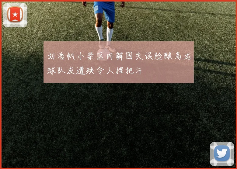 刘浩帆小禁区内解围失误险酿乌龙球队友遭殃令人捏把汗