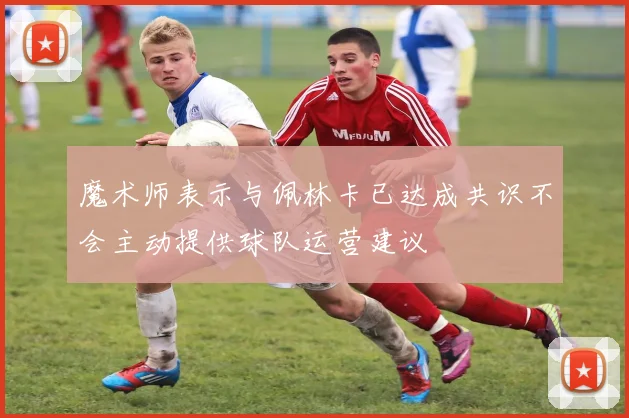 魔术师表示与佩林卡已达成共识不会主动提供球队运营建议