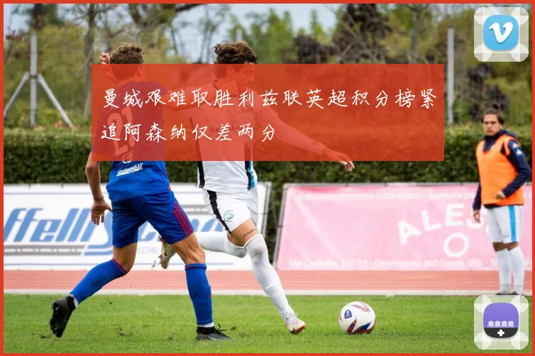 曼城艰难取胜利兹联英超积分榜紧追阿森纳仅差两分
