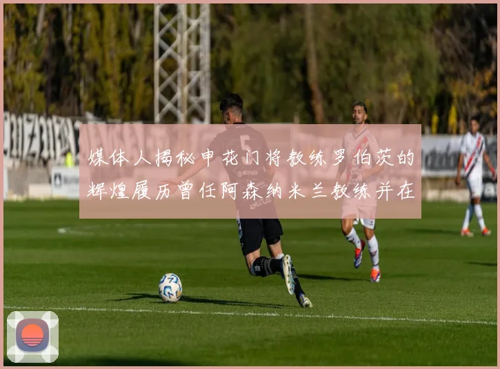 媒体人揭秘申花门将教练罗伯茨的辉煌履历曾任阿森纳米兰教练并在华夏执教