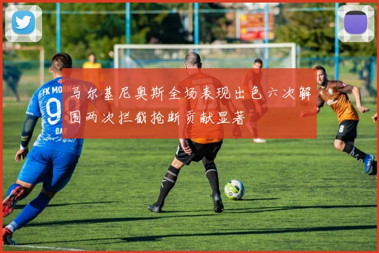 马尔基尼奥斯全场表现出色六次解围两次拦截抢断贡献显著