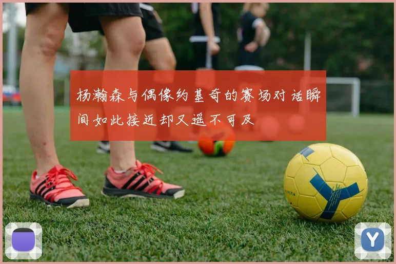 杨瀚森与偶像约基奇的赛场对话瞬间如此接近却又遥不可及