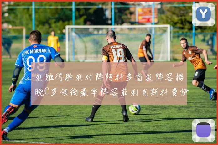 利雅得胜利对阵阿科多首发阵容揭晓C罗领衔豪华阵容菲利克斯科曼伊尼戈齐上阵