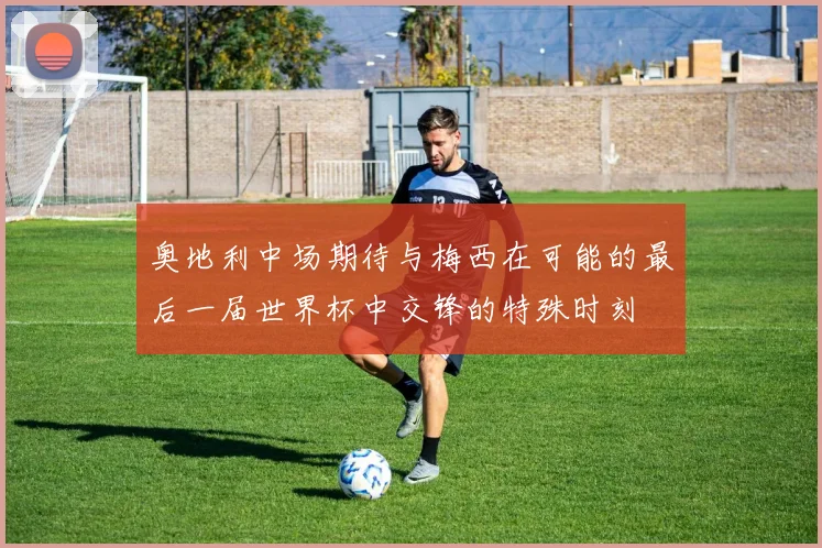 奥地利中场期待与梅西在可能的最后一届世界杯中交锋的特殊时刻