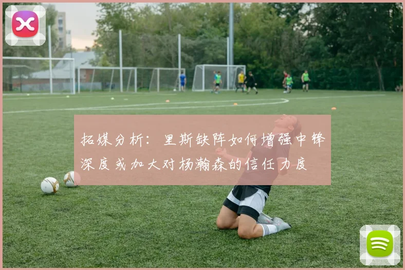 拓媒分析：里斯缺阵如何增强中锋深度或加大对杨瀚森的信任力度