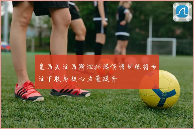 皇马关注马斯坦托诺伤情训练将专注下肢与核心力量提升