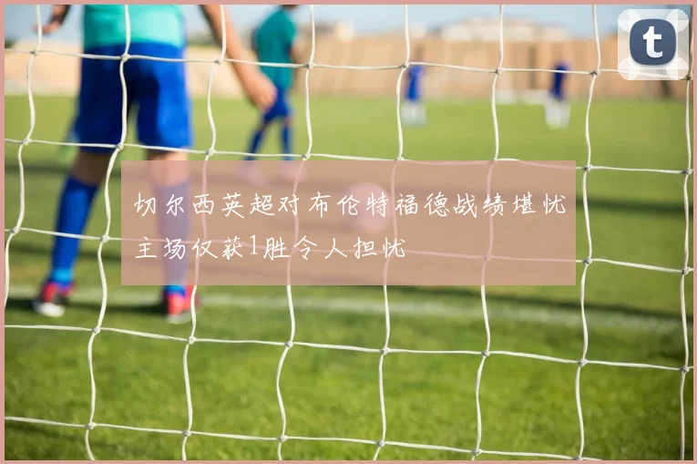 切尔西英超对布伦特福德战绩堪忧主场仅获1胜令人担忧