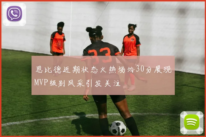 恩比德近期状态火热场均30分展现MVP级别风采引发关注