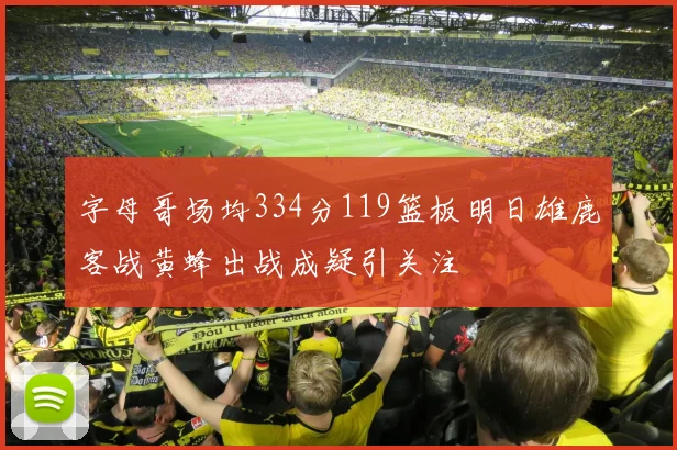 字母哥场均334分119篮板明日雄鹿客战黄蜂出战成疑引关注