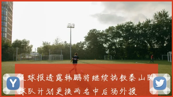 足球报透露韩鹏将继续执教泰山队球队计划更换两名中后场外援