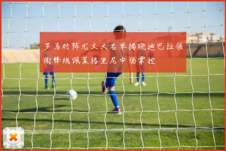 罗马对阵尤文大名单揭晓迪巴拉领衔锋线佩莱格里尼中场掌控
