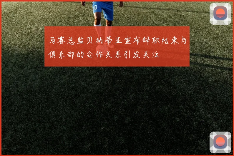 马赛总监贝纳蒂亚宣布辞职结束与俱乐部的合作关系引发关注
