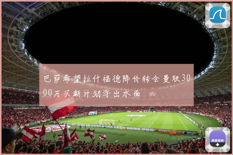 巴萨希望拉什福德降价转会曼联3000万买断计划浮出水面