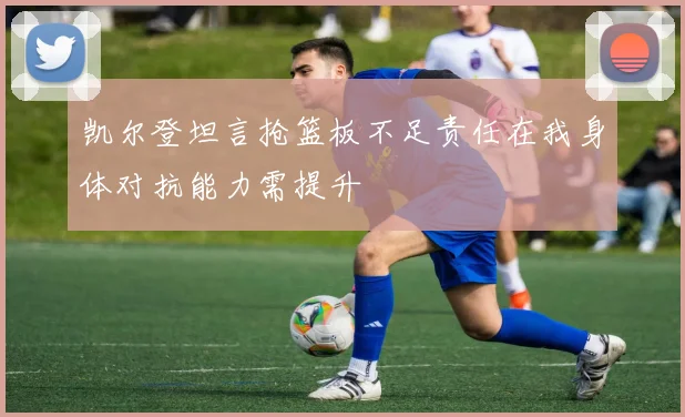 凯尔登坦言抢篮板不足责任在我身体对抗能力需提升