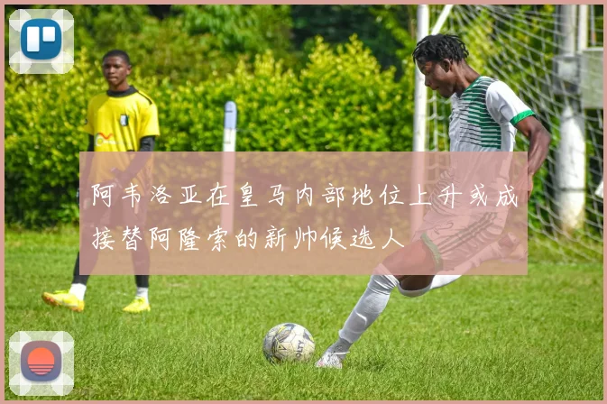 阿韦洛亚在皇马内部地位上升或成接替阿隆索的新帅候选人