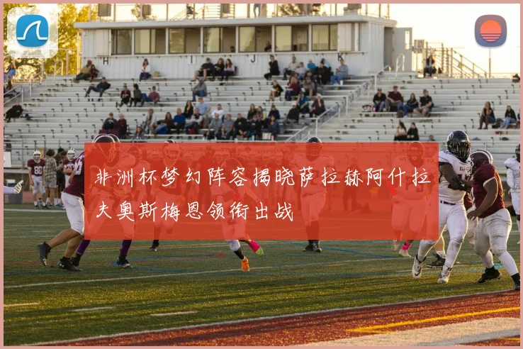非洲杯梦幻阵容揭晓萨拉赫阿什拉夫奥斯梅恩领衔出战